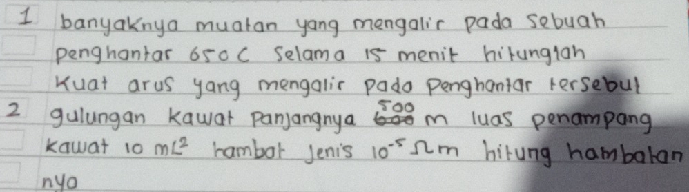 banyaknya muatan yang mengalir pada sebuah 
penghantar 650 C Selama 15 menit hirungian 
Kuat arus yang mengalir pado penghantar Fersebul
500
2 gulungan kawar panjangnya m luas penampang 
kawat 10 mL^2 hambor Jenis 10^(-5)Omega m hirung hambaran 
nya