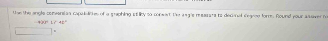 Use the angle conversion capabilities of a graphing utility to convert the angle measure to decimal degree form. Round your answer to
-400°17'40''
□ | 0