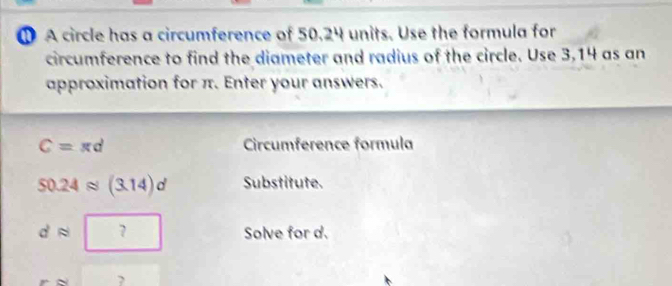 A circle has a circumference of 50.24 units. Use the formula for 
circumference to find the diameter and radius of the circle. Use 3,14 as an 
approximation for π. Enter your answers.
C=π d Circumference formula
50.24approx (3.14)d Substitute.
dapprox □ Solve for d. 
?