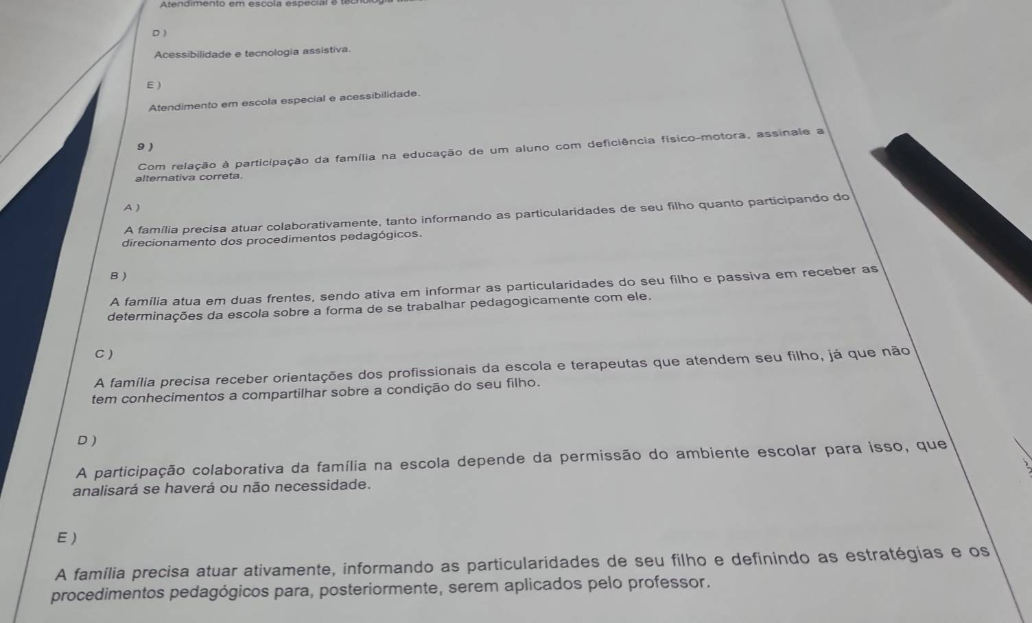 D )
Acessibilidade e tecnologia assistiva.
E )
Atendimento em escola especial e acessibilidade.
9 )
Com relação à participação da família na educação de um aluno com deficiência físico-motora, assinale a
alternativa correta.
A )
A família precisa atuar colaborativamente, tanto informando as particularidades de seu filho quanto participando do
direcionamento dos procedimentos pedagógicos.
B )
A família atua em duas frentes, sendo ativa em informar as particularidades do seu filho e passiva em receber as
determinações da escola sobre a forma de se trabalhar pedagogicamente com ele.
C)
A família precisa receber orientações dos profissionais da escola e terapeutas que atendem seu filho, já que não
tem conhecimentos a compartilhar sobre a condição do seu filho.
D )
A participação colaborativa da família na escola depende da permissão do ambiente escolar para isso, que
analisará se haverá ou não necessidade.
E )
A família precisa atuar ativamente, informando as particularidades de seu filho e definindo as estratégias e os
procedimentos pedagógicos para, posteriormente, serem aplicados pelo professor.