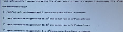 The circumference of Earth measures approximately 25* 10^4 miles, and the circumlerence of the planet Jupiter is roughly 275* 10^2 mile
Which statement is correct?
Jupiter's circumference is approximately 1.1 times as many miles as Earth's circumference.
Jupiter's circumference is approximately 11* 10^0 times as many miles as Earth's circumference.
Jupiter's circumference is approximately 11* 10^1 times as many miles as Earth's circumference.
Jupiter's circumference is approximately 1.1* 10^0 times as many milles as Earth's circumference