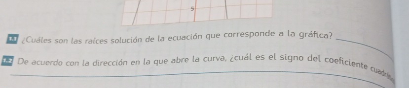 5 
¿Cuáles son las raíces solución de la ecuación que corresponde a la gráfica?_ 
De De acuerdo con la dirección en la que abre la curva, ¿cuál es el signo del coeficiente cuadra