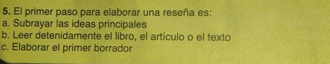 El primer paso para elaborar una reseña es:
a. Subrayar las ideas principales
b. Leer detenidamente el libro, el artículo o el texto
c. Elaborar el primer borrador