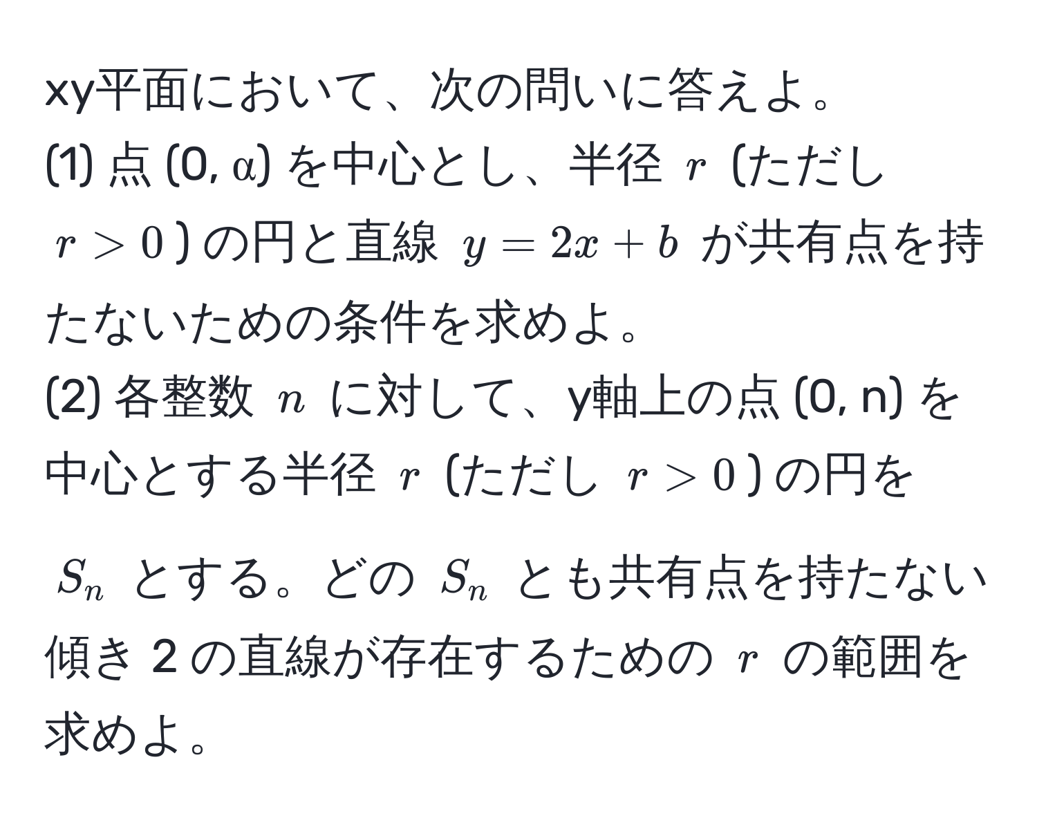 xy平面において、次の問いに答えよ。  
(1) 点 (0, α) を中心とし、半径 $r$ (ただし $r > 0$) の円と直線 $y = 2x + b$ が共有点を持たないための条件を求めよ。  
(2) 各整数 $n$ に対して、y軸上の点 (0, n) を中心とする半径 $r$ (ただし $r > 0$) の円を $S_n$ とする。どの $S_n$ とも共有点を持たない傾き 2 の直線が存在するための $r$ の範囲を求めよ。