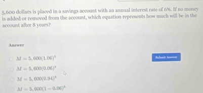 5,600 dollars is placed in a savings account with an annual interest rate of 6%. If no money
is added or removed from the account, which equation represents how much will be in the
account after 8 years?
Answer
M=5,600(1.06)^5 Schanît Anener
M=5,600(0.06)^5
M=5,600(0.94)^5
M=5,600(1-0.06)^4