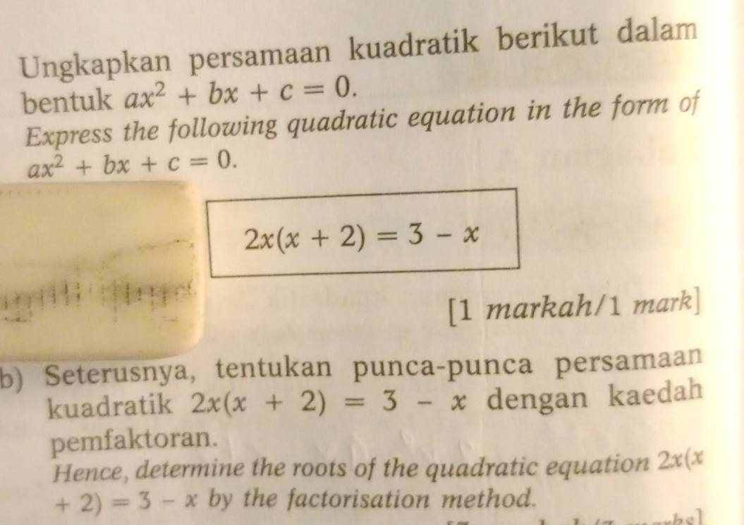 Ungkapkan persamaan kuadratik berikut dalam 
bentuk ax^2+bx+c=0. 
Express the following quadratic equation in the form of
ax^2+bx+c=0.
2x(x+2)=3-x
[1 markah/1 mark] 
b) Seterusnya, tentukan punca-punca persamaan 
kuadratik 2x(x+2)=3-x dengan kaedah 
pemfaktoran. 
Hence, determine the roots of the quadratic equation 2x(x
+2)=3-x by the factorisation method.