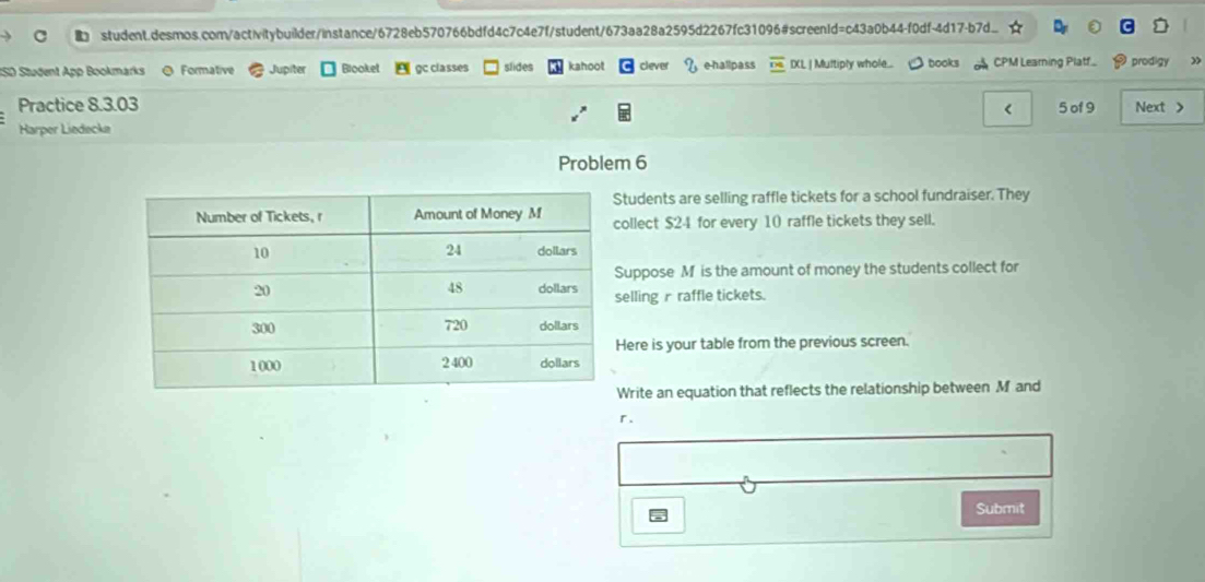 ISD Student App Bookmarks @ Formative Jupiter Blooket gc classes slides kahoot clever e-hallpass IXL | Multiply whole.. books CPM Learning Platf. prodigy 
Practice 8.3.03 
Harper Liedecke < 5 of 9 Next > 
Problem 6 
tudents are selling raffle tickets for a school fundraiser. They 
llect $24 for every 10 raffle tickets they sell. 
uppose M is the amount of money the students collect for 
elling r raffle tickets. 
ere is your table from the previous screen. 
rite an equation that reflects the relationship between M and 
r. 
Submit