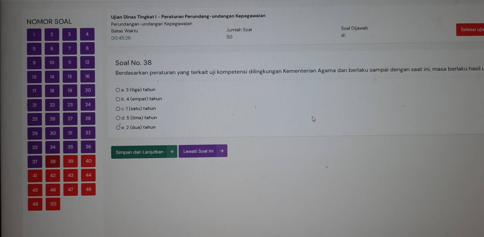 Ujian Dinas Tingkat I - Peraturan Perundang-undangan Kepegawaian
NOMOR SOAL
Perundangan-undangan Kepegawaian
Batas Waktu Jumlah Soal Soal Dijawab Selesai ujia
1 2 3 4 00: 45 : 26 50
41
5 6 7 8
9 10 11 12 Soal No. 38
13 14 15 16 Berdasarkan peraturan yang terkait uji kompetensi dilingkungan Kementerian Agama dan berlaku sampai dengan saat ini, masa berlaku hasil u
17 18 19 20 a. 3 (tiga) tahun
b. 4 (empat) tahun
21 22 23 24
c. 1 (satu) tahun
25 26 27 28 d. 5 (lima) tahun
e. 2 (dua) tahun
29 30 31 32
33 34 35 36
Simpan dan Lanjutkan Lewati Soal Ini →
37 38 39 40
41 42 43 44
45 46 47 48
49 50