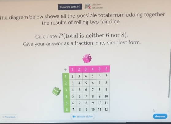 Boakwork cade: 5D not allowed Calculator 
The diagram below shows all the possible totals from adding together 
the results of rolling two fair dice. 
Calculate P (total is neither 6 nor 8). 
Give your answer as a fraction in its simplest form. 
Previous * Watch video Answer