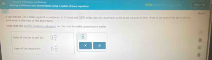 Sns ol lntoes and Matoe Mons 
Scting a distance, rate, time problem using a system of linear equations 
A jet travels 2316 miles against a jetstream in 3 hours and 2556 miles with the jetstream in the same amount of time. What is the rate of the jet i esa a 
and what is the rate of the jetstream? 
Note that the ALEKS graphing calculator can be used to make computations easier. 
Rate of the jet in still air: □  m/b   □ /□  
Rate of the jetstream: □  m/b  × 5