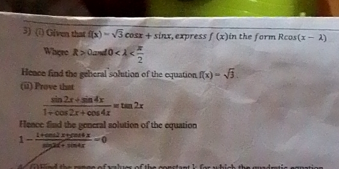 Given that f(x)=sqrt(3)cos x+sin x , express f(x) in the form Rcos (x-lambda )
Where R>0and0
Heace find the geheral solution of the equation f(x)=sqrt(3). 
(u) Prove that
 (sin 2x+sin 4x)/1+cos 2x+cos 4x =tan 2x
Fence find the general solution of the equation
1- (1+cos 2x+cos 4x)/sin 2x+sin 4x =0
e the mnge of wlues of the conctant lfor which the guadn.