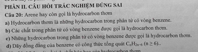 phÀN II. CÂU HỏI TRÁC NGHIỆM ĐÚNG SAI
Câu 20: Arene hay còn gọi là hydrocarbon thơm
a) Hydrocarbon thơm là những hydrocarbon trong phân tử có vòng benzene.
b) Các chất trong phân tử có vòng benzene được gọi là hydrocarbon thơm.
c) Những hydrocarbon trong phân tử có vòng benzene được gọi là hydrocarbon thơm.
d) Dãy đồng đẳng của benzene có công thức tổng quát C_nH_2n-6(n≥ 6).. 
dro carbon thơm