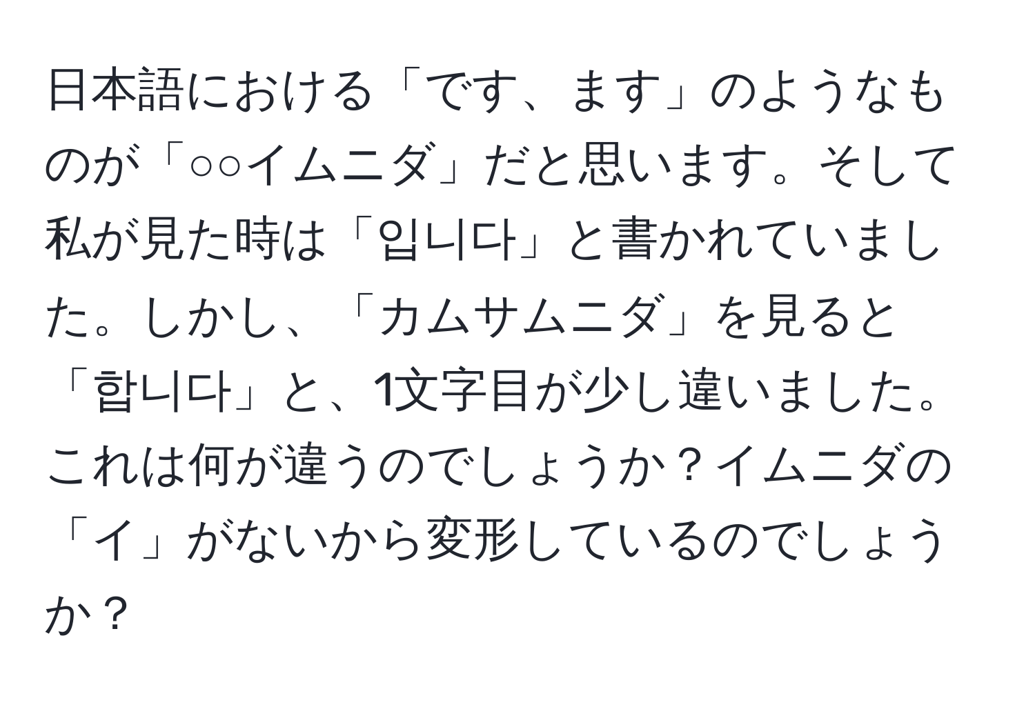 日本語における「です、ます」のようなものが「○○イムニダ」だと思います。そして私が見た時は「입니다」と書かれていました。しかし、「カムサムニダ」を見ると「합니다」と、1文字目が少し違いました。これは何が違うのでしょうか？イムニダの「イ」がないから変形しているのでしょうか？