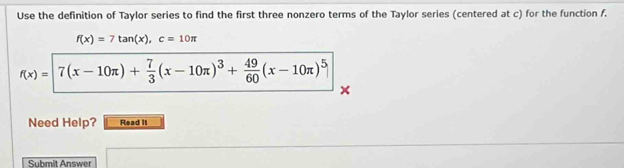 Use the definition of Taylor series to find the first three nonzero terms of the Taylor series (centered at c) for the function f.
f(x)=7tan (x), c=10π
f(x)=[7(x-10π )+ 7/3 (x-10π )^3+ 49/60 (x-10π )^5]
Need Help? Read It 
Submit Answer