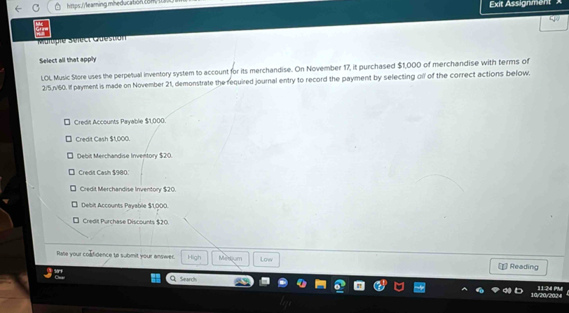 Exit Assignment
Maluple Sélect Question
Select all that apply
LOL Music Store uses the perpetual inventory system to account for its merchandise. On November 17, it purchased $1,000 of merchandise with terms of
2/5,n/60. If payment is made on November 21, demonstrate the required journal entry to record the payment by selecting α// of the correct actions below.
Credit Accounts Payable $1,000.
Credit Cash $1,000.
Debit Merchandise Inventory $20.
Credit Cash $980.'
Credit Merchandise Inventory $20.
Debit Accounts Payable $1,000.
Credit Purchase Discounts $20.
Rate your confidence to submit your answer. High Mesjum Low
= Reading
Search
11:24 PM
10/20/2024