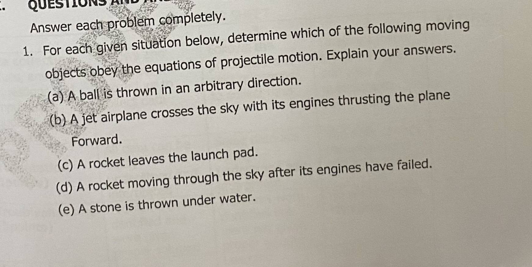 QUESTIONS 
Answer each problem completely.
1. For each given situation below, determine which of the following moving
objects obey the equations of projectile motion. Explain your answers.
(a) A ball is thrown in an arbitrary direction.
(b) A jet airplane crosses the sky with its engines thrusting the plane
Forward.
(c) A rocket leaves the launch pad.
(d) A rocket moving through the sky after its engines have failed.
(e) A stone is thrown under water.