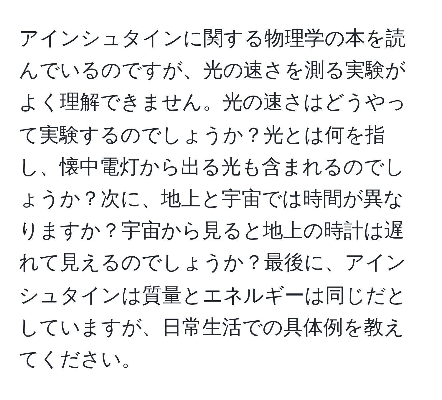 アインシュタインに関する物理学の本を読んでいるのですが、光の速さを測る実験がよく理解できません。光の速さはどうやって実験するのでしょうか？光とは何を指し、懐中電灯から出る光も含まれるのでしょうか？次に、地上と宇宙では時間が異なりますか？宇宙から見ると地上の時計は遅れて見えるのでしょうか？最後に、アインシュタインは質量とエネルギーは同じだとしていますが、日常生活での具体例を教えてください。