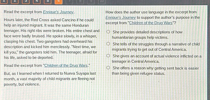 4 6 。 y 10
Read the excerpt from Enrique's Journey. How does the author use language in the excerpt from
Hours later, the Red Cross asked Cancino if he could Enrique's Journey to support the author's purpose in the
help an injured migrant. It was the same Honduran excerpt from "Children of the Drug Wars"?
teenager. His right ribs were broken. His entire chest and She provides detailed descriptions of how
face were badly bruised. He spoke slowly, in a whisper, humanitarian groups help victims.
clasping his chest. Two gangsters had overheard his
description and kicked him mercilessly. "Next time, we She tells of the struggles through a narrative of child
kill you," the gangsters told him. The teenager, afraid for migrants trying to get out of Central America.
his life, asked to be deported. She gives an account of actual violence inflicted on a
teenager in Central America.
Read the excerpt from 'Children of the Drug Wars." She offers a reason why getting sent back is easier
But, as I learned when I returned to Nueva Suyapa last than being given refugee status.
month, a vast majority of child migrants are fleeing not
poverty, but violence.