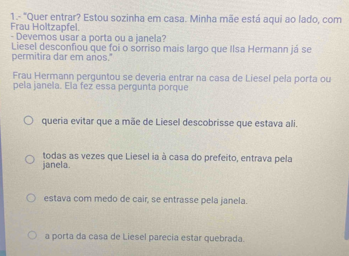 1.- “Quer entrar? Estou sozinha em casa. Minha mãe está aqui ao lado, com
Frau Holtzapfel.
- Devemos usar a porta ou a janela?
Liesel desconfiou que foi o sorriso mais largo que Ilsa Hermann já se
permitira dar em anos."
Frau Hermann perguntou se deveria entrar na casa de Liesel pela porta ou
pela janela. Ela fez essa pergunta porque
queria evitar que a mãe de Liesel descobrisse que estava ali.
todas as vezes que Liesel ia à casa do prefeito, entrava pela
janela.
estava com medo de cair, se entrasse pela janela.
a porta da casa de Liesel parecia estar quebrada.