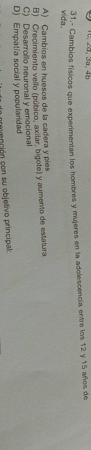 Tc, 2d, 3a, 4b
31.- Cambios físicos que experimentan los hombres y mujeres en la adolescencia entre los 12 y 15 años de
vida.
A) Cambios en huesos de la cadera y pies
B) Crecimiento vello (púbico, axilar, bigote) y aumento de estatura
C) Desarrollo neuronal y emocional
D) Empatía social y popularidad
revención con su objetivo principal: