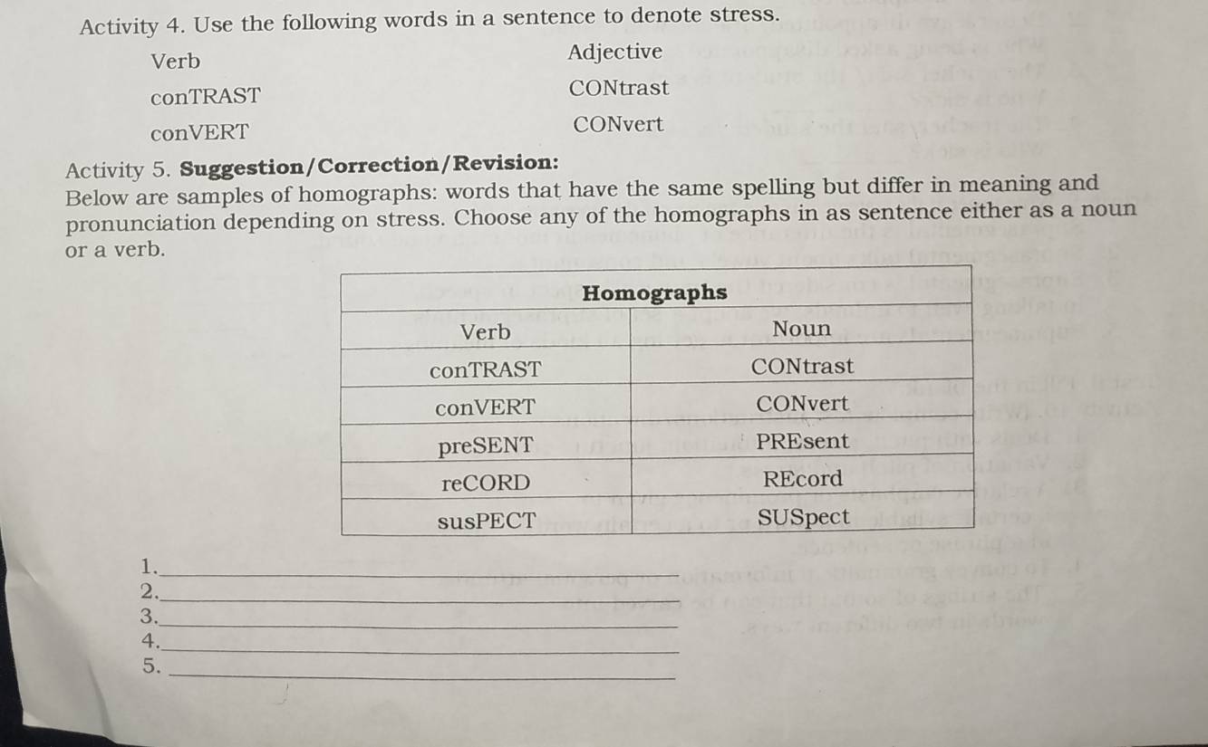 Activity 4. Use the following words in a sentence to denote stress. 
Verb Adjective 
conTRAST CONtrast 
conVERT CONvert 
Activity 5. Suggestion/Correction/Revision: 
Below are samples of homographs: words that have the same spelling but differ in meaning and 
pronunciation depending on stress. Choose any of the homographs in as sentence either as a noun 
or a verb. 
1._ 
2._ 
3._ 
_ 
4. 
_ 
5.