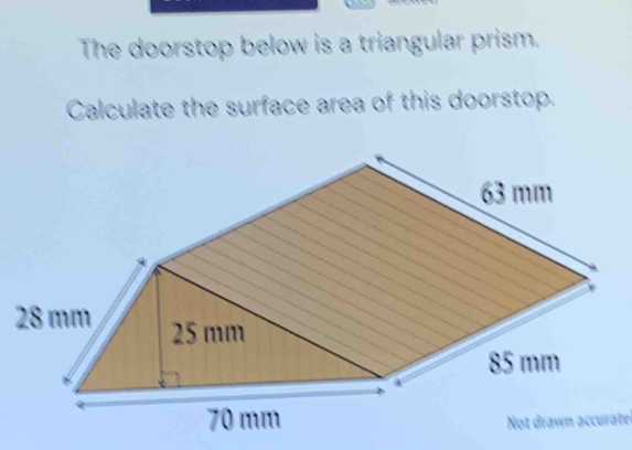 The doorstop below is a triangular prism.
Calculate the surface area of this doorstop.
63 mm
28 mm 25 mm
85 mm
70 mm Not drawn accurate