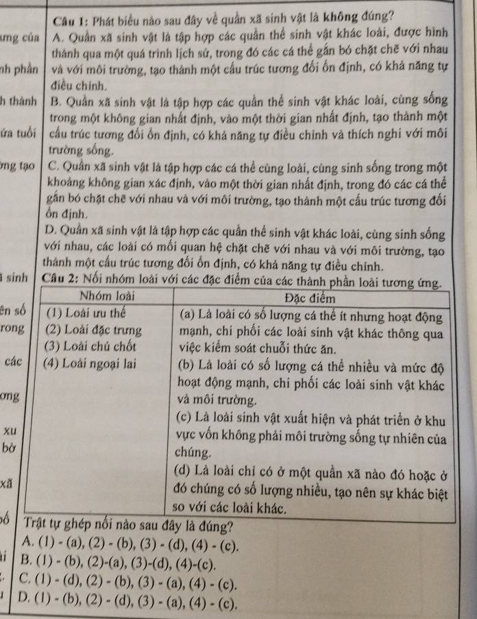 Phát biểu nào sau đây về quần xã sinh vật là không đúng?
ưng của A. Quần xã sinh vật là tập hợp các quần thể sinh vật khác loài, được hình
thành qua một quá trình lịch sử, trong đó các cá thể gắn bó chặt chẽ với nhau
nh phần và với môi trường, tạo thành một cấu trúc tương đối ổn định, có khả năng tự
điều chinh.
h thành B. Quần xã sinh vật là tập hợp các quần thể sinh vật khác loài, cùng sống
trong một không gian nhất định, vào một thời gian nhất định, tạo thành một
ứa tuổi cầu trúc tương đổi ổn định, có khả năng tự điều chỉnh và thích nghi với môi
trường sống.
ng tạo C. Quần xã sinh vật là tập hợp các cá thể cùng loài, cùng sinh sống trong một
khoảng không gian xác định, vào một thời gian nhất định, trong đó các cá thể
gắn bó chặt chế với nhau và với môi trường, tạo thành một cấu trúc tương đối
Ôn định.
D. Quần xã sinh vật là tập hợp các quần thể sinh vật khác loài, cùng sinh sống
với nhau, các loài có mối quan hệ chặt chẽ với nhau và với môi trường, tạo
thành một cấu trúc tương đối ổn định, có khả năng tự điều chỉnh.
sính  Câu 2: Nổi nhóm
en 
ro
c
on
x
bờ
xã
6
A. (1)-(a),(2)-(b),(3)-(d),(4)-(c).
' B. (1)-(b),(2)-(a),(3)-(d),(4)-(c).
C. (1)-(d),(2)-(b),(3)-(a),(4)-(c).
D. (1)-(b),(2)-(d),(3)-(a),(4)-(c).