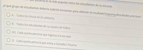 de pizzeria es la más popular entre los estudiantes de su escuela.
¿A qué grupo de estudiantes debería Gabriel encuestar para obtener el resultado?mayoría¿Resultados precisos?
A. Todos los chicos en la cafetería.
B. Todos los estudiantes de su equipo de fútbol.
DO. Cada quinta persona que ingresa a la escuela
D. Cada quinta persona que entra a Daniella's Pizzeria