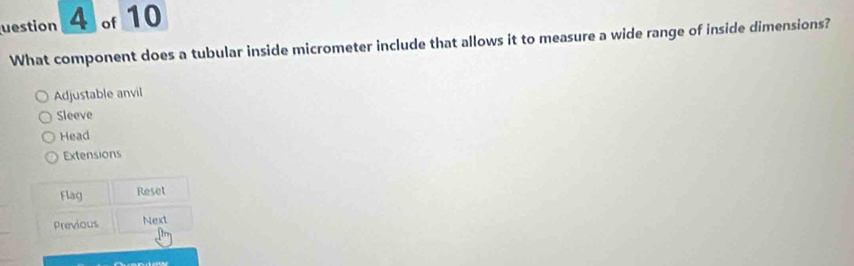 uestion 4 of 10
What component does a tubular inside micrometer include that allows it to measure a wide range of inside dimensions?
Adjustable anvil
Sleeve
Head
Extensions
Flag Reset
Previous Next