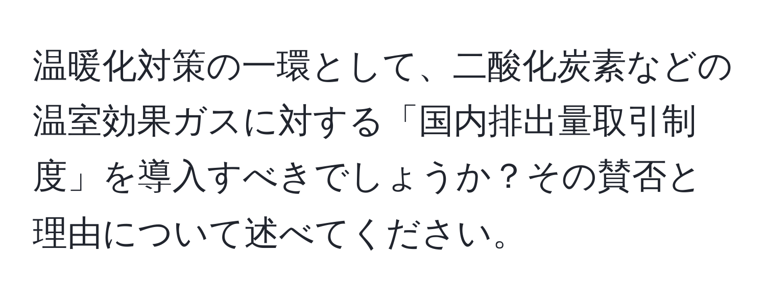 温暖化対策の一環として、二酸化炭素などの温室効果ガスに対する「国内排出量取引制度」を導入すべきでしょうか？その賛否と理由について述べてください。