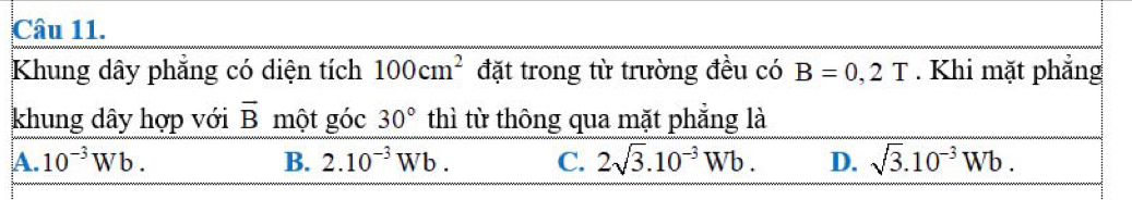 Khung dây phẳng có diện tích 100cm^2 đặt trong từ trường đều có B=0,2T. Khi mặt phẳng
khung dây hợp với overline B một góc 30° thì từ thông qua mặt phẳng là
A. 10^(-3)Wb. B. 2.10^(-3)Wb. C. 2sqrt(3).10^(-3)Wb. D. sqrt(3).10^(-3)Wb.