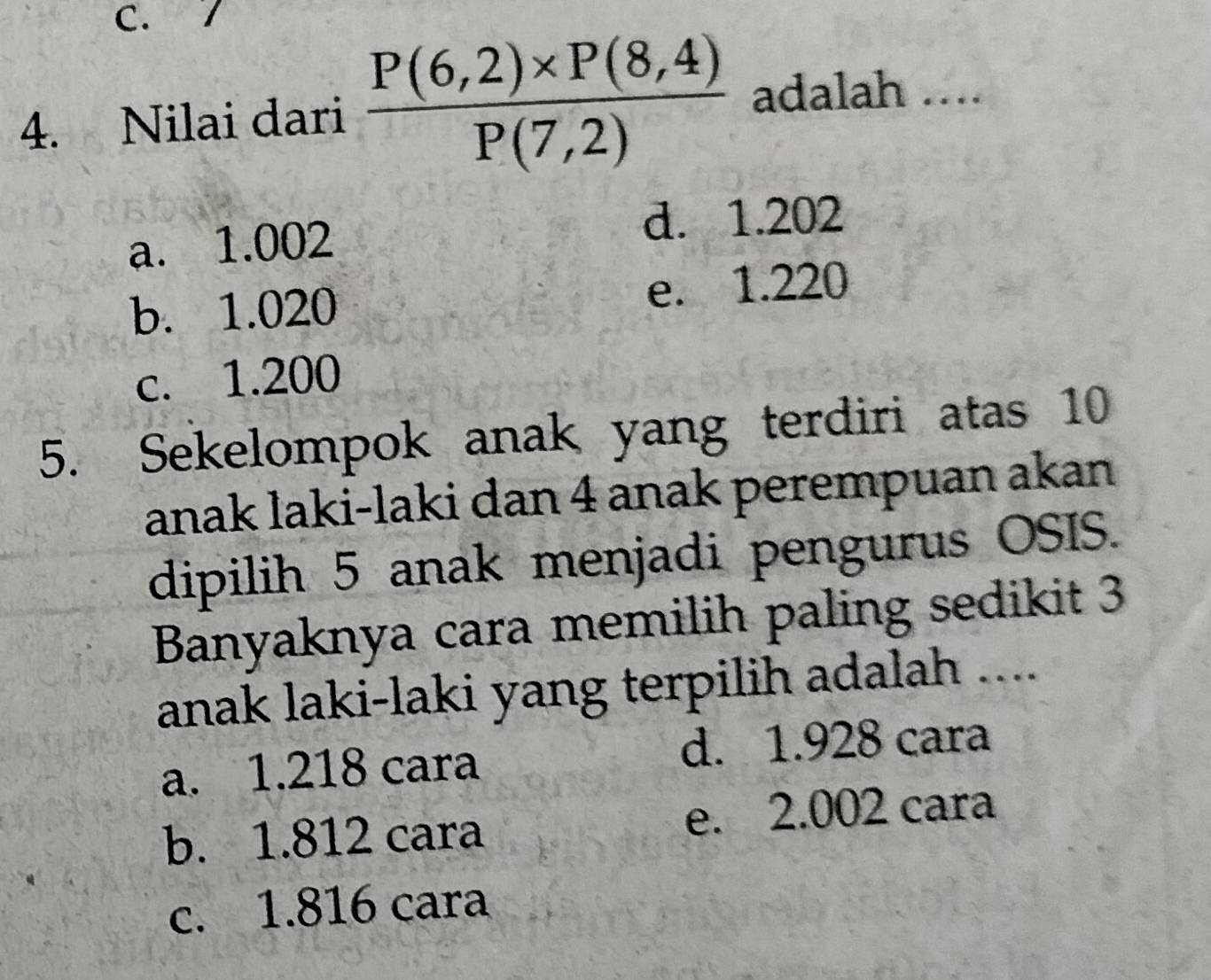 Nilai dari  (P(6,2)* P(8,4))/P(7,2)  adalah ....
a. 1.002 d. 1.202
b. 1.020 e. 1.220
c. 1.200
5. Sekelompok anak yang terdiri atas 10
anak laki-laki dan 4 anak perempuan akan
dipilih 5 anak menjadi pengurus OSIS.
Banyaknya cara memilih paling sedikit 3
anak laki-laki yang terpilih adalah ....
a. 1.218 cara d. 1.928 cara
b. 1.812 cara e. 2.002 cara
c. 1.816 cara