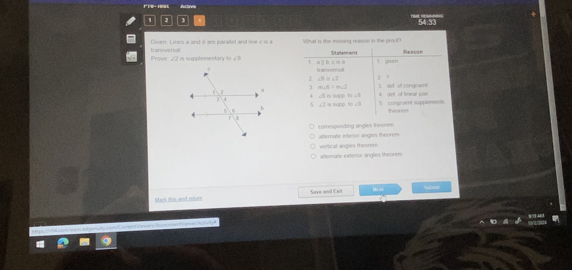 Fre- lest Active
TINME REMANING
2 3
54:33
Given. Lines a and b are parallel and line c is a What is the missing reason in the proof?
transversal 
Prove: 2 is supplementary to ∠ 8

corresponding angles theorem
alternate interior angles theorem
vertical angles theorem
alternate exterior angles theorem
Mark this and return Save and Exit Nex Sulimit
https:/ 04.core.learn.edgenuity.com/ContentViewers/AssessmentViewer/Activity=