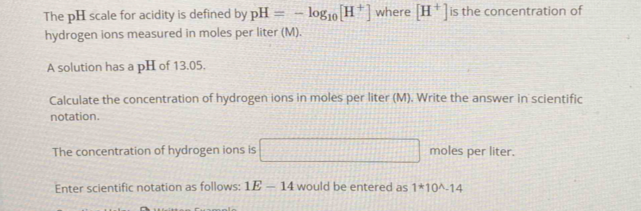 The pH scale for acidity is defined by pH=-log _10[H^+] where [H^+] is the concentration of 
hydrogen ions measured in moles per liter (M). 
A solution has a pH of 13.05. 
Calculate the concentration of hydrogen ions in moles per liter (M). Write the answer in scientific 
notation. 
The concentration of hydrogen ions is □ moles per liter. 
Enter scientific notation as follows: 1E-14 would be entered as 1*10^(wedge)-14