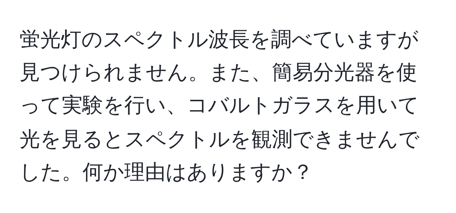 蛍光灯のスペクトル波長を調べていますが見つけられません。また、簡易分光器を使って実験を行い、コバルトガラスを用いて光を見るとスペクトルを観測できませんでした。何か理由はありますか？