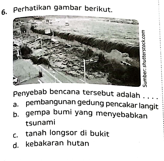 Perhatikan gambar berikut.
Penyebab bencana tersebut adalah . . . .
a. pembangunan gedung pencakar langit
b. gempa bumi yang menyebabkan
tsunami
c. tanah longsor di bukit
d. kebakaran hutan