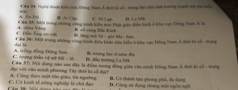 Nghệ thuật kiến trúc Đông Nam Á thời ki cổ - trung đại chịu ảnh hưởng mạnh mẽ của kiến
trúc
A. Ấn Độ. B. Ai Cập. C. Hi Lạp. D. La Mã.
Câu 35: Một trong những công trình kiến trúc Phật giáo điễn hình ở khu vực Đông Nam Á là
A. chùa Vàng B. cố cung Bắc Kinh
C. Đền Ăng-co-vát. D. lăng mộ Ta − giơ Ma - han.
Câu 36: Một trong những công trình điều khắc tiêu biểu ở khu vực Đông Nam Á thời ki cổ - trung
đại là
A. trống đồng Đông Sơn B. tượng lực sĩ ném đĩa
C. tượng thần vệ nữ Mi - lô D. đấu trường La Mã
Câu 37: Nội dung nào sau đây là điểm tương đồng giữa văn minh Đông Nam Á thời kì cổ - trung
đại với văn minh phương Tây thời kì cổ đại?
A. Cùng theo một tôn giáo, tín ngưỡng B. Có thành tựu phong phú, đa dạng
C. Có kinh tế nông nghiệp là chủ đạo D. Cùng sử dụng chung một ngôn ngữ
Câu 38: Nội dụng