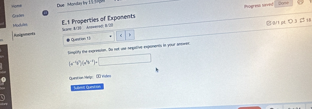 Home Due Monday by 11:59pm 
Progress saved Done 
Grades 21 
Modules E.1 Properties of Exponents 
0/1 pt つ 3 $18 
Assignments Score: 8/20 Answered: 8/20 
Question 13 < > 
Simplify the expression. Do not use negative exponents in your answer.
△ PQV
(a^(-1)b^7)(a^5b^(-1))= ^2 
Question Help: * Video 
Submit Question