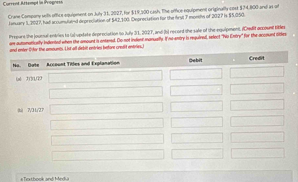 Current Attempt In Progress 
Crane Company sells office equipment on July 31, 2027, for $19,100 cash. The office equipment originally cost $74,800 and as of 
January 1, 2027, had accumulated depreciation of $42,100. Depreciation for the first 7 months of 2027 is $5,050. 
Prepare the journal entries to (a) update depreciation to July 31, 2027, and (b) record the sale of the equipment. (Credit account titles 
are automatically indented when the amount is entered. Do not indent manually. If no entry is required, select "No Entry" for the account titles 
ries before credit entries.) 
eTextbook and Media