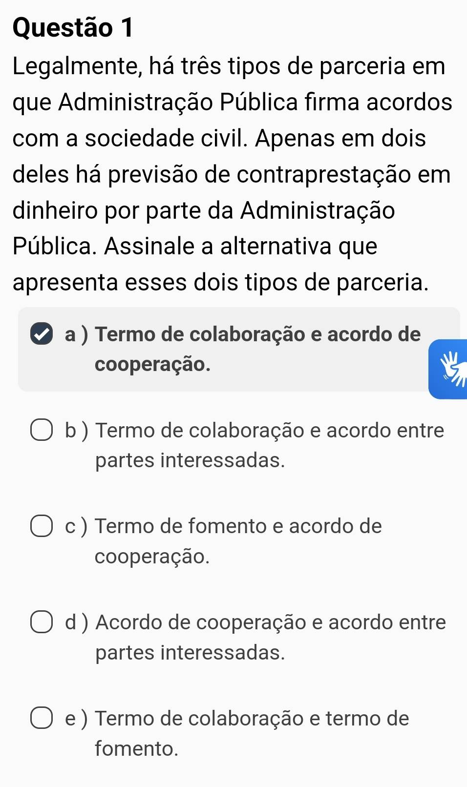 Legalmente, há três tipos de parceria em
que Administração Pública firma acordos
com a sociedade civil. Apenas em dois
deles há previsão de contraprestação em
dinheiro por parte da Administração
Pública. Assinale a alternativa que
apresenta esses dois tipos de parceria.
a ) Termo de colaboração e acordo de
cooperação.
b ) Termo de colaboração e acordo entre
partes interessadas.
c ) Termo de fomento e acordo de
cooperação.
d ) Acordo de cooperação e acordo entre
partes interessadas.
e ) Termo de colaboração e termo de
fomento.