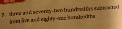 PRACTICE 
7. three and seventy-two hundredths subtracted 
from five and eighty-one hundredths