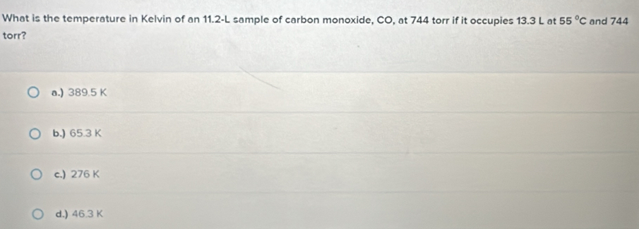 What is the temperature in Kelvin of an 11.2-L sample of carbon monoxide, CO, at 744 torr if it occupies 13.3 L at 55°C and 744
torr?
a.) 389.5 K
b.) 65.3 K
c.) 276 K
d.) 46.3 K