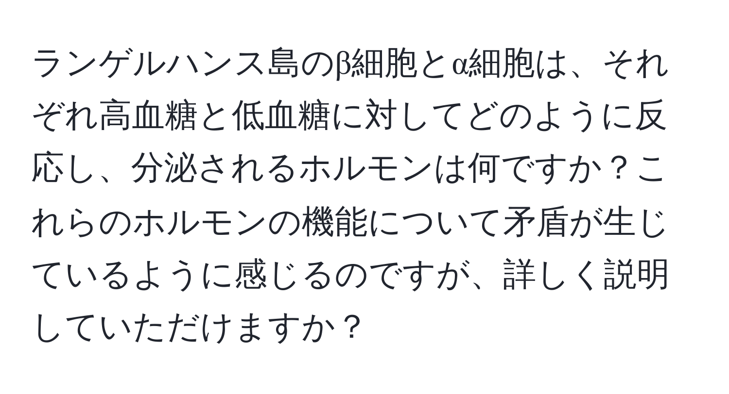 ランゲルハンス島のβ細胞とα細胞は、それぞれ高血糖と低血糖に対してどのように反応し、分泌されるホルモンは何ですか？これらのホルモンの機能について矛盾が生じているように感じるのですが、詳しく説明していただけますか？