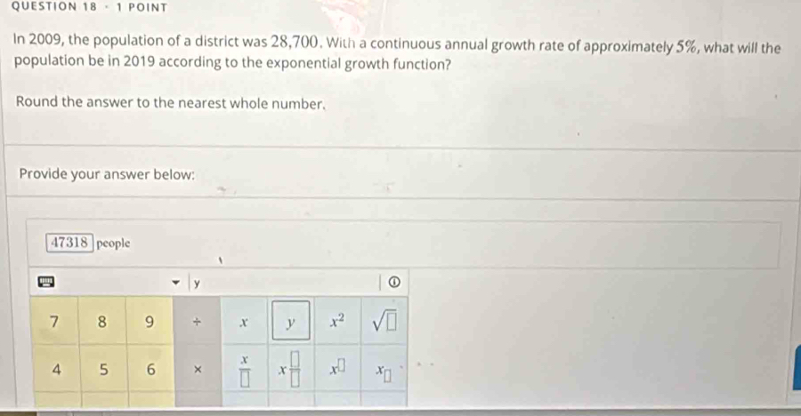 In 2009, the population of a district was 28,700. With a continuous annual growth rate of approximately 5%, what will the 
population be in 2019 according to the exponential growth function? 
Round the answer to the nearest whole number. 
Provide your answer below:
47318 people
y
7 8 9 + x y x^2 sqrt(□ )
4 5 6 ×  x/□   x □ /□   x^(□) x_□ 