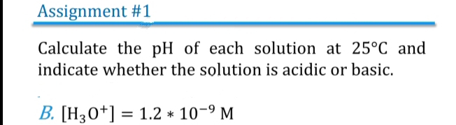 Assignment #1 
Calculate the pH of each solution at 25°C and 
indicate whether the solution is acidic or basic. 
B. [H_3O^+]=1.2*10^(-9)M