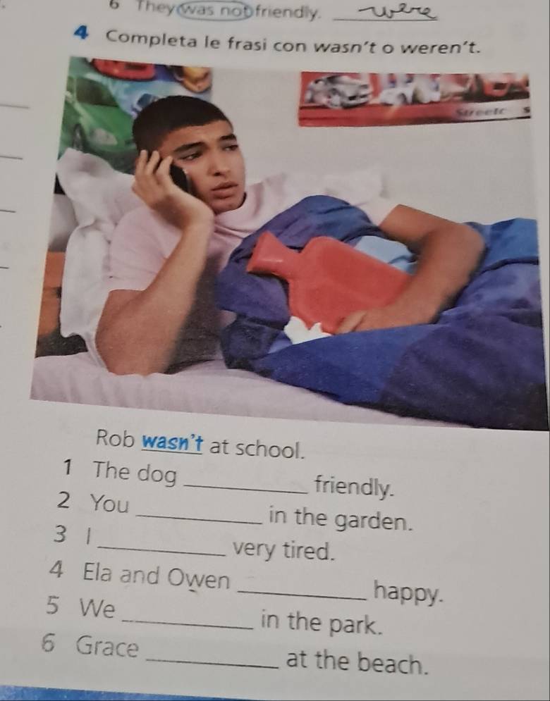 They was not friendly._ 
4 Completa le frasi con wasn’t o weren’t. 
_ 
_ 
_ 
Rob wasn't at school. 
1 The dog _friendly. 
2 You _in the garden. 
3 1
_very tired. 
4 Ela and Owen _happy. 
5 We_ in the park. 
6 Grace _at the beach.