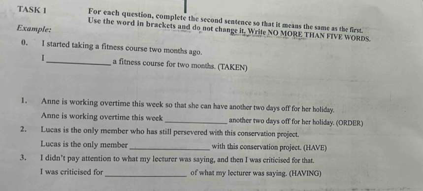 TASK 1 For each question, complete the second sentence so that it means the same as the first. 
Example: 
Use the word in brackets and do not change it. Write NO MORE THAN FIVE WORDS. 
0. I started taking a fitness course two months ago. 
I_ a fitness course for two months. (TAKEN) 
1. Anne is working overtime this week so that she can have another two days off for her holiday. 
Anne is working overtime this week _another two days off for her holiday. (ORDER) 
2. Lucas is the only member who has still persevered with this conservation project. 
Lucas is the only member_ with this conservation project. (HAVE) 
3. I didn’t pay attention to what my lecturer was saying, and then I was criticised for that. 
I was criticised for _of what my lecturer was saying. (HAVING)