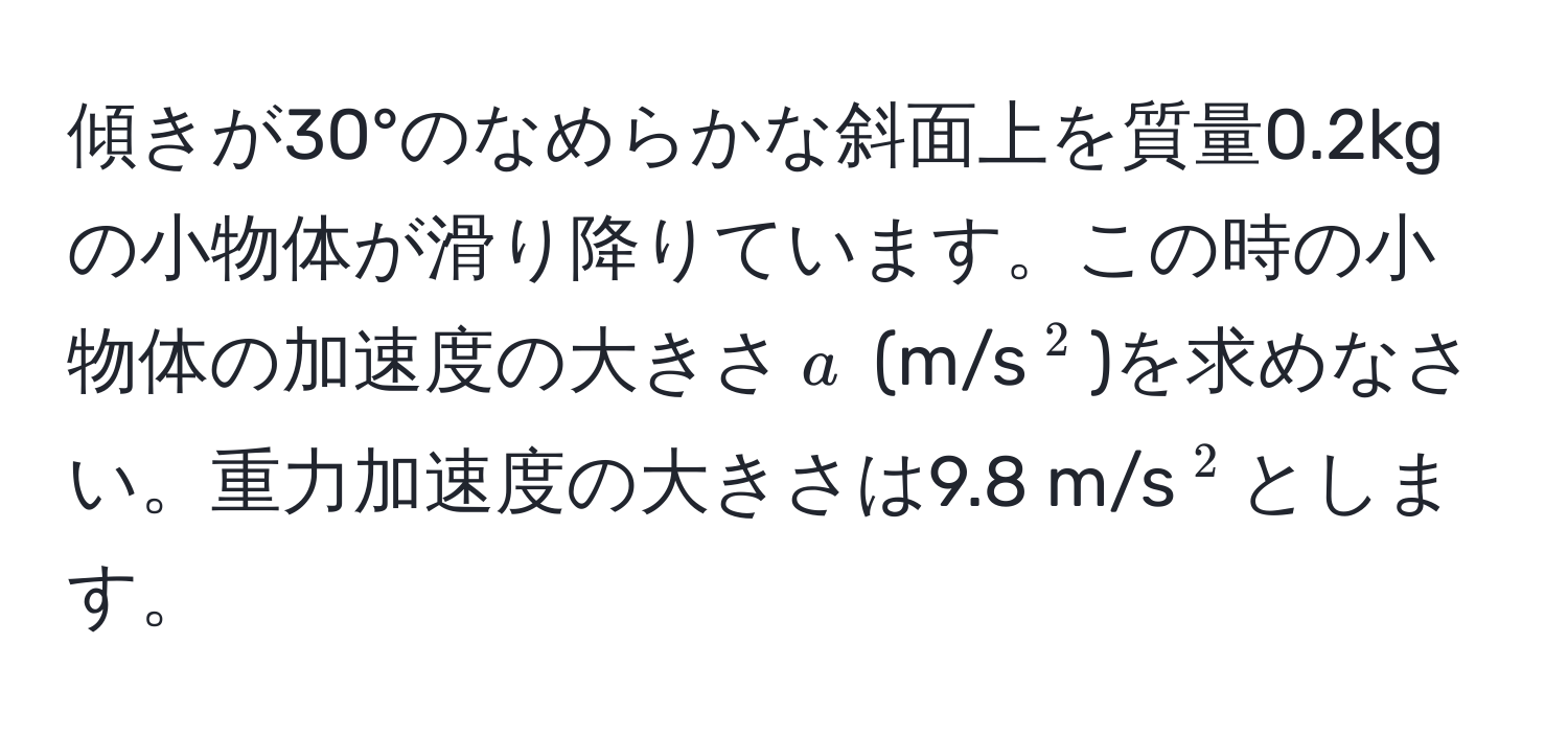 傾きが30°のなめらかな斜面上を質量0.2kgの小物体が滑り降りています。この時の小物体の加速度の大きさ$a$ (m/s(^2))を求めなさい。重力加速度の大きさは9.8 m/s(^2)とします。