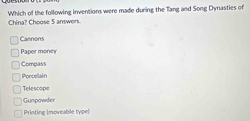 (1 pomt)
Which of the following inventions were made during the Tang and Song Dynasties of
China? Choose 5 answers.
Cannons
Paper money
Compass
Porcelain
Telescope
Gunpowder
Printing (moveable type)