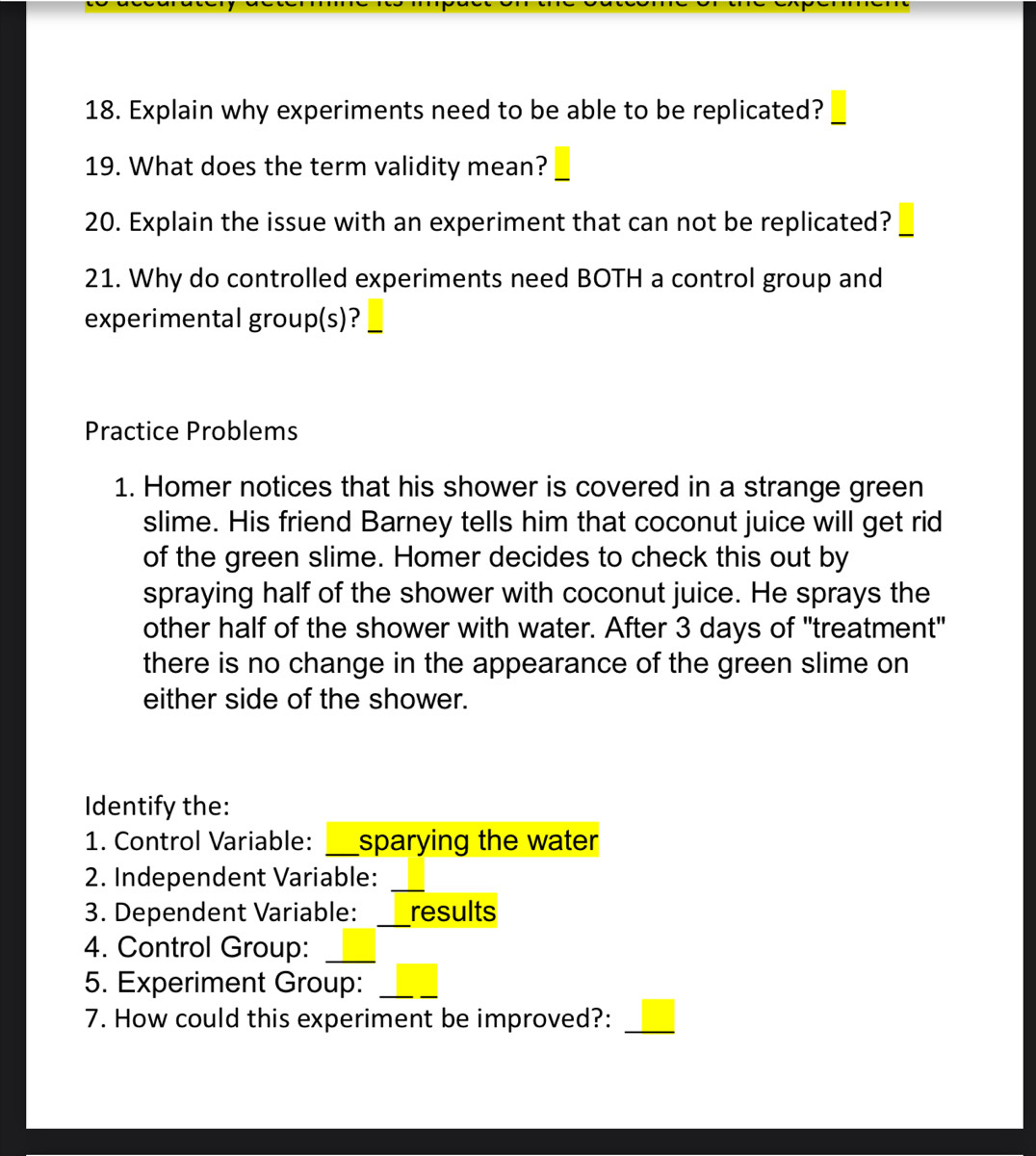 Explain why experiments need to be able to be replicated? 
19. What does the term validity mean? 
20. Explain the issue with an experiment that can not be replicated? 
21. Why do controlled experiments need BOTH a control group and 
experimental group(s)? 
Practice Problems 
1. Homer notices that his shower is covered in a strange green 
slime. His friend Barney tells him that coconut juice will get rid 
of the green slime. Homer decides to check this out by 
spraying half of the shower with coconut juice. He sprays the 
other half of the shower with water. After 3 days of "treatment" 
there is no change in the appearance of the green slime on 
either side of the shower. 
Identify the: 
1. Control Variable: _sparying the water 
2. Independent Variable:_ 
3. Dependent Variable: _results 
4. Control Group:_ 
5. Experiment Group:_ 
7. How could this experiment be improved?:_